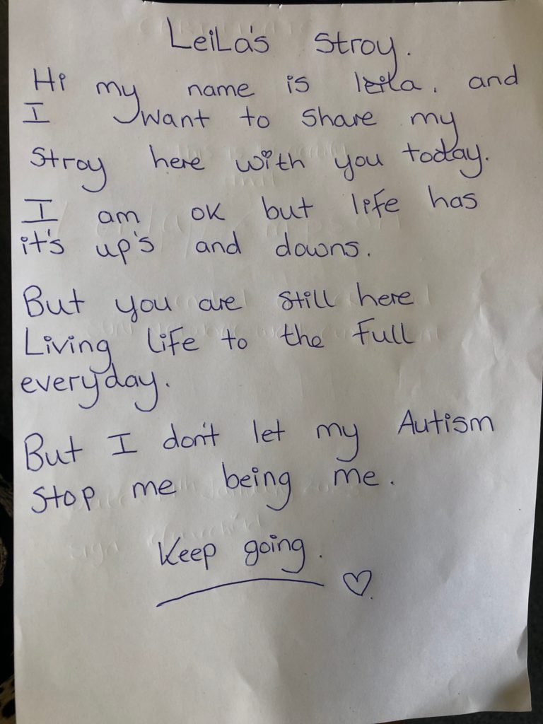 Leila's Story. Hi my name is Leila, and I want to share my story here with you today. I am ok but life has its ups and downs. But you are still here living life to the full everyday. But I don't let my Autism stop me being me. Keep going.