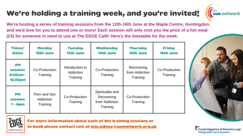 We're hosting a series of training sessions from the 12th-16th June at the Maple Centre, Huntingdon, and we'd love for you to attend one or more! Each session will only cost you the price of a hot meal (£5) for someone in need to use at The EDGE Café! Here's the timetable for the week: Times/Dates Monday 12th JuneTuesday 13th JuneWednesday 14th JuneThursday 15th JuneFriday 16th JuneAM session: 9:30am - 12:30pmCo-Production TrainingIntroduction to Addiction TrainingCo-Production TrainingRecovering from Addiction TrainingCo-Production TrainingPM session: 1 - 4pmPorn and Sex Addiction TrainingCo-Production TrainingSpirituality and Recovering from Addiction TrainingCo-Production Training