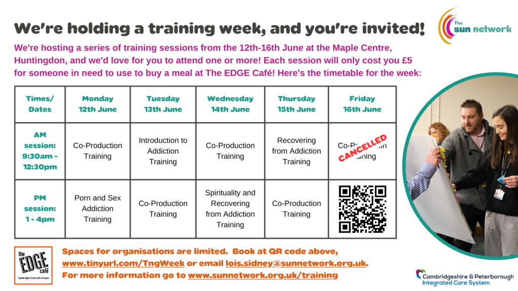 We're hosting a series of training sessions from the 12th-16th June at the Maple Centre, Huntingdon, and we'd love for you to attend one or more! Each session will only cost you the price of a hot meal (£5) for someone in need to use at The EDGE Café! Here's the timetable for the week: 
AM sessions: 9:30am - 12:30pm -
Monday 12th June: Co-Production Training
Tuesday 13th June: Introduction to Addiction Training
Wednesday 14th June: Co-Production Training
Thursday 15th June: Recovering from Addiction Training

PM sessions: 1 - 4pm -
Monday 12th June: Porn and Sex Addiction Training
Tuesday 13th June: Co-Production Training
Wednesday 14th June: Spirituality and Recovering from Addiction
Thursday 15th June: Co-Production Training