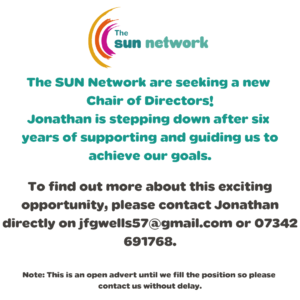 The SUN Network are seeking a new Chair of Directors! Jonathan is stepping down after six years of supporting and guiding us to achieve our goals. To find out more about this exciting opportunity, please contact Jonathan directly on jfgwells57@gmail.com or 07342 691768. Note: This is an open advert until we fill the position so please contact us without delay.